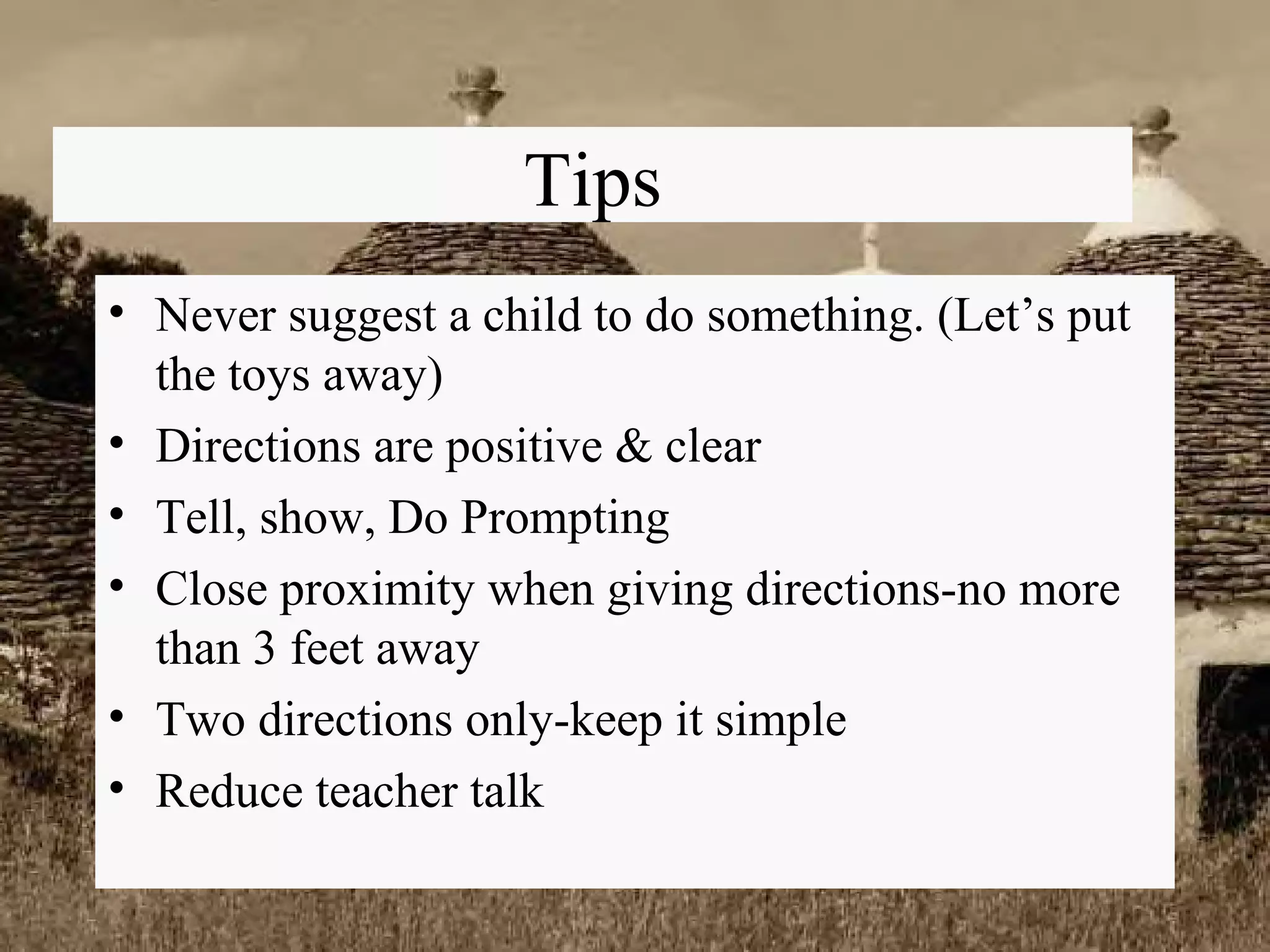 Tips Never suggest a child to do something. (Let’s put the toys away) Directions are positive & clear Tell, show, Do Prompting Close proximity when giving directions-no more than 3 feet away Two directions only-keep it simple Reduce teacher talk 
