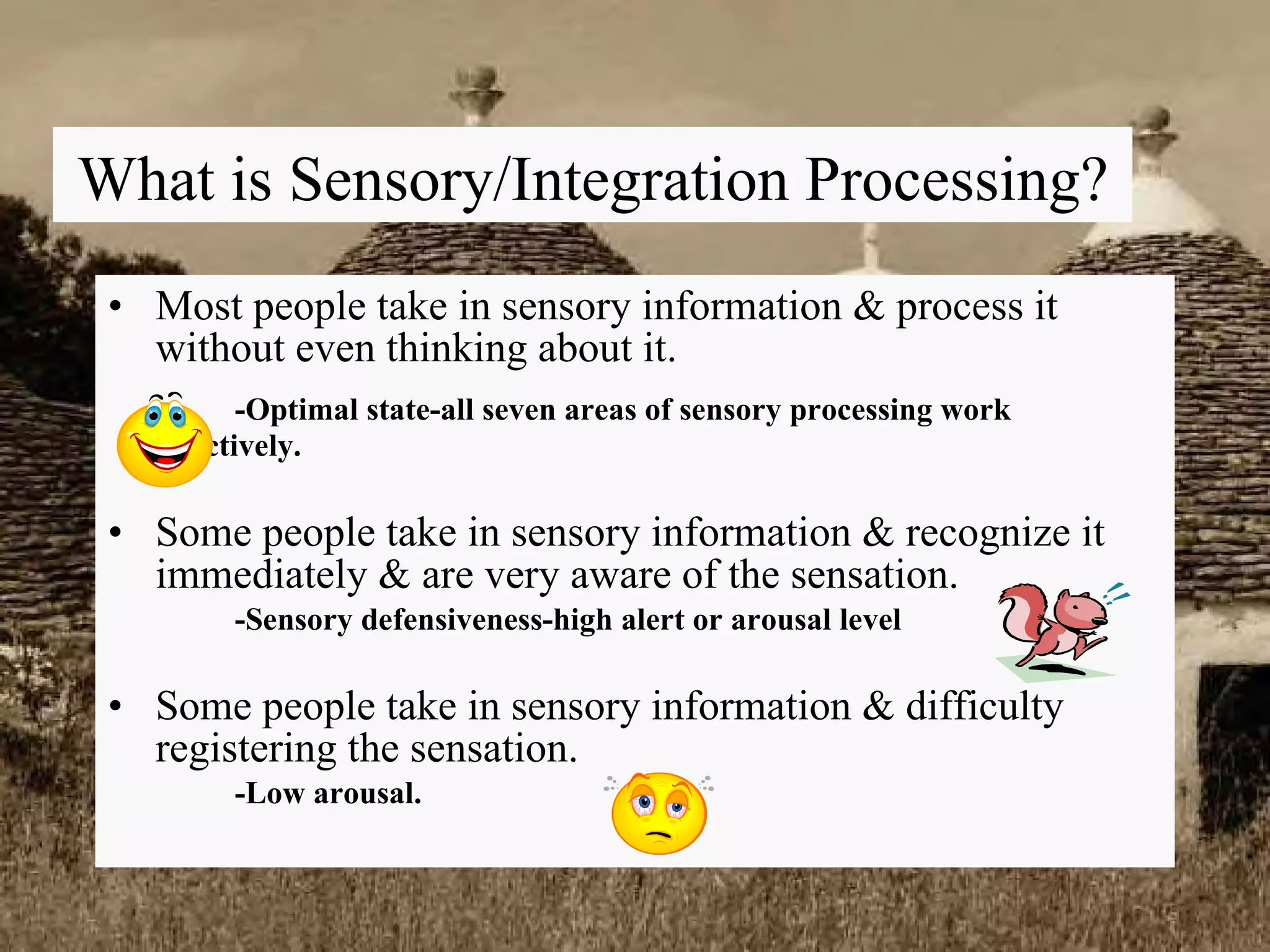 What is Sensory/Integration Processing? Most people take in sensory information & process it without even thinking about it. -Optimal state-all seven areas of sensory processing work  effectively.  Some people take in sensory information & recognize it immediately & are very aware of the sensation. -Sensory defensiveness-high alert or arousal level Some people take in sensory information & difficulty registering the sensation. -Low arousal.  