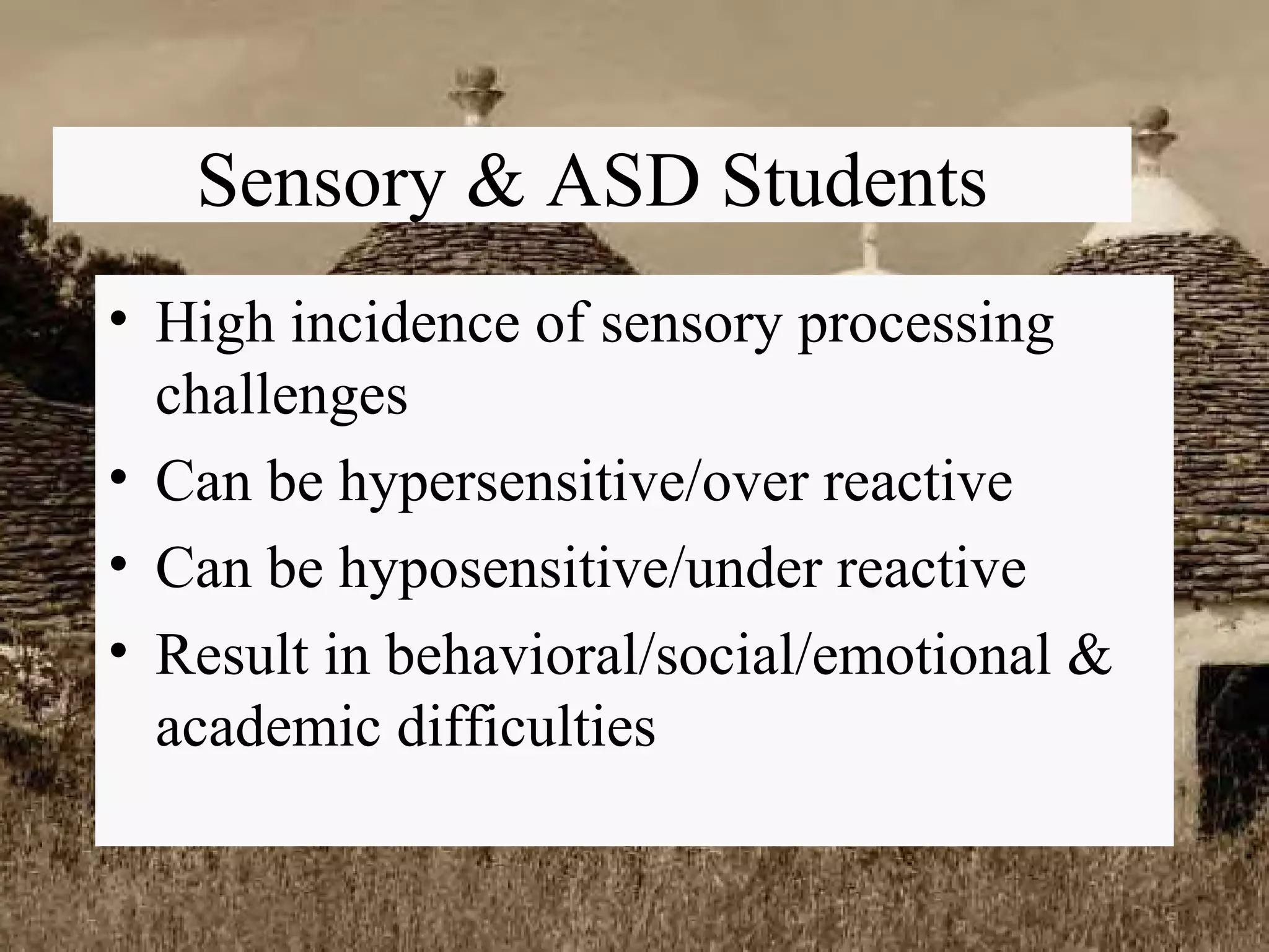 Sensory & ASD Students High incidence of sensory processing challenges Can be hypersensitive/over reactive Can be hyposensitive/under reactive Result in behavioral/social/emotional & academic difficulties 