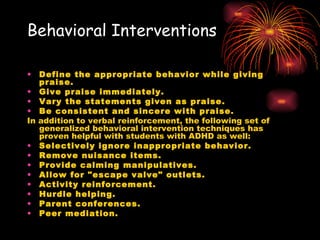 Behavioral Interventions Define the appropriate behavior while giving praise.   Give praise immediately.  Vary the statements given as praise.   Be consistent and sincere with praise.   In addition to verbal reinforcement, the following set of generalized behavioral intervention techniques has proven helpful with students with ADHD as well: Selectively ignore inappropriate behavior.   Remove nuisance items.   Provide calming manipulatives.   Allow for "escape valve" outlets.   Activity reinforcement.   Hurdle helping.   Parent conferences.   Peer mediation.   