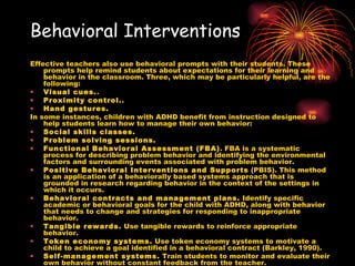 Behavioral Interventions Effective teachers also use behavioral prompts with their students. These prompts help remind students about expectations for their learning and behavior in the classroom. Three, which may be particularly helpful, are the following: Visual cues. .  Proximity control. .  Hand gestures.   In some instances, children with ADHD benefit from instruction designed to help students learn how to manage their own behavior: Social skills classes.   Problem solving sessions.   Functional Behavioral Assessment (FBA) . FBA is a systematic process for describing problem behavior and identifying the environmental factors and surrounding events associated with problem behavior.  Positive Behavioral Interventions and Supports  (PBIS). This method is an application of a behaviorally based systems approach that is grounded in research regarding behavior in the context of the settings in which it occurs.  Behavioral contracts and management plans.  Identify specific academic or behavioral goals for the child with ADHD, along with behavior that needs to change and strategies for responding to inappropriate behavior.  Tangible rewards.  Use tangible rewards to reinforce appropriate behavior.  Token economy systems.  Use token economy systems to motivate a child to achieve a goal identified in a behavioral contract (Barkley, 1990).  Self-management systems.  Train students to monitor and evaluate their own behavior without constant feedback from the teacher.  