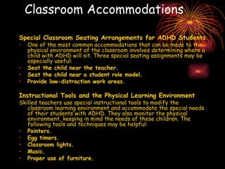 Classroom Accommodations Special Classroom Seating Arrangements for ADHD Students One of the most common accommodations that can be made to the physical environment of the classroom involves determining where a child with ADHD will sit. Three special seating assignments may be especially useful: Seat the child near the teacher.   Seat the child near a student role model.   Provide low-distraction work areas.   Instructional Tools and the Physical Learning Environment Skilled teachers use special instructional tools to modify the classroom learning environment and accommodate the special needs of their students with ADHD. They also monitor the physical environment, keeping in mind the needs of these children. The following tools and techniques may be helpful:  Pointers.   Egg timers.   Classroom lights.   Music.   Proper use of furniture.   