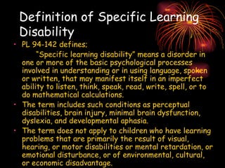 Definition of Specific Learning Disability PL 94-142 defines; “ Specific learning disability” means a disorder in one or more of the basic psychological processes involved in understanding or in using language, spoken or written, that may manifest itself in an imperfect ability to listen, think, speak, read, write, spell, or to do mathematical calculations.  The term includes such conditions as perceptual disabilities, brain injury, minimal brain dysfunction, dyslexia, and developmental aphasia. The term does not apply to children who have learning problems that are primarily the result of visual, hearing, or motor disabilities or mental retardation, or emotional disturbance, or of environmental, cultural, or economic disadvantage. 