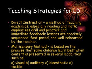 Teaching Strategies for LD Direct Instruction – a method of teaching academics, especially reading and math; emphasizes drill and practice and immediate feedback; lessons are precisely sequenced, fast-paced, and well-rehearsed by the teacher. Multisensory Method – is based on the premise that some children learn best when content is presented in several modalities such as: a) visual b) auditory c) kinesthetic d) tactile 