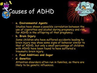 Causes of ADHD a. Environmental Agents Studies have shown a possible correlation between the use of cigarettes and alcohol during pregnancy and risk for ADHD in the offspring of that pregnancy. b. Brain Injury Some children who have suffered accidents leading to brain injury may show some signs of behavior similar to that of ADHD, but only a small percentage of children with ADHD have been found to have suffered a traumatic brain injury. c. Food Additives and Sugar d. Genetics Attention disorders often run in families, so there are likely to be genetic influences. 