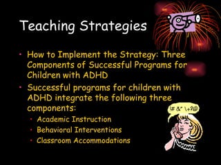 Teaching Strategies How to Implement the Strategy: Three Components of Successful Programs for Children with ADHD Successful programs for children with ADHD integrate the following three components: Academic Instruction  Behavioral Interventions  Classroom Accommodations 