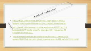 • http://image.slidesharecdn.com/book1-1copy-110914160215-
phpapp01/95/presentation-secrets-21-728.jpg?cb=1316144343
• http://image.slidesharecdn.com/startupdynamo-130125101725-
phpapp01/95/7-tips-to-beautiful-powerpoint-by-itseugenec-43-
638.jpg?cb=1455109077
• http://image.slidesharecdn.com/presentationzen-111005072502-
phpapp02/95/7-design-principles-in-creating-a-ppt-6-728.jpg?cb=1322826832
 