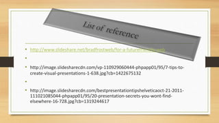 • http://www.slideshare.net/bradfrostweb/for-a-futurefriendly-web
•
• http://image.slidesharecdn.com/vp-110929060444-phpapp01/95/7-tips-to-
create-visual-presentations-1-638.jpg?cb=1422675132
•
• http://image.slidesharecdn.com/bestpresentationtipshelveticaoct-21-2011-
111021085044-phpapp01/95/20-presentation-secrets-you-wont-find-
elsewhere-16-728.jpg?cb=1319244617
 