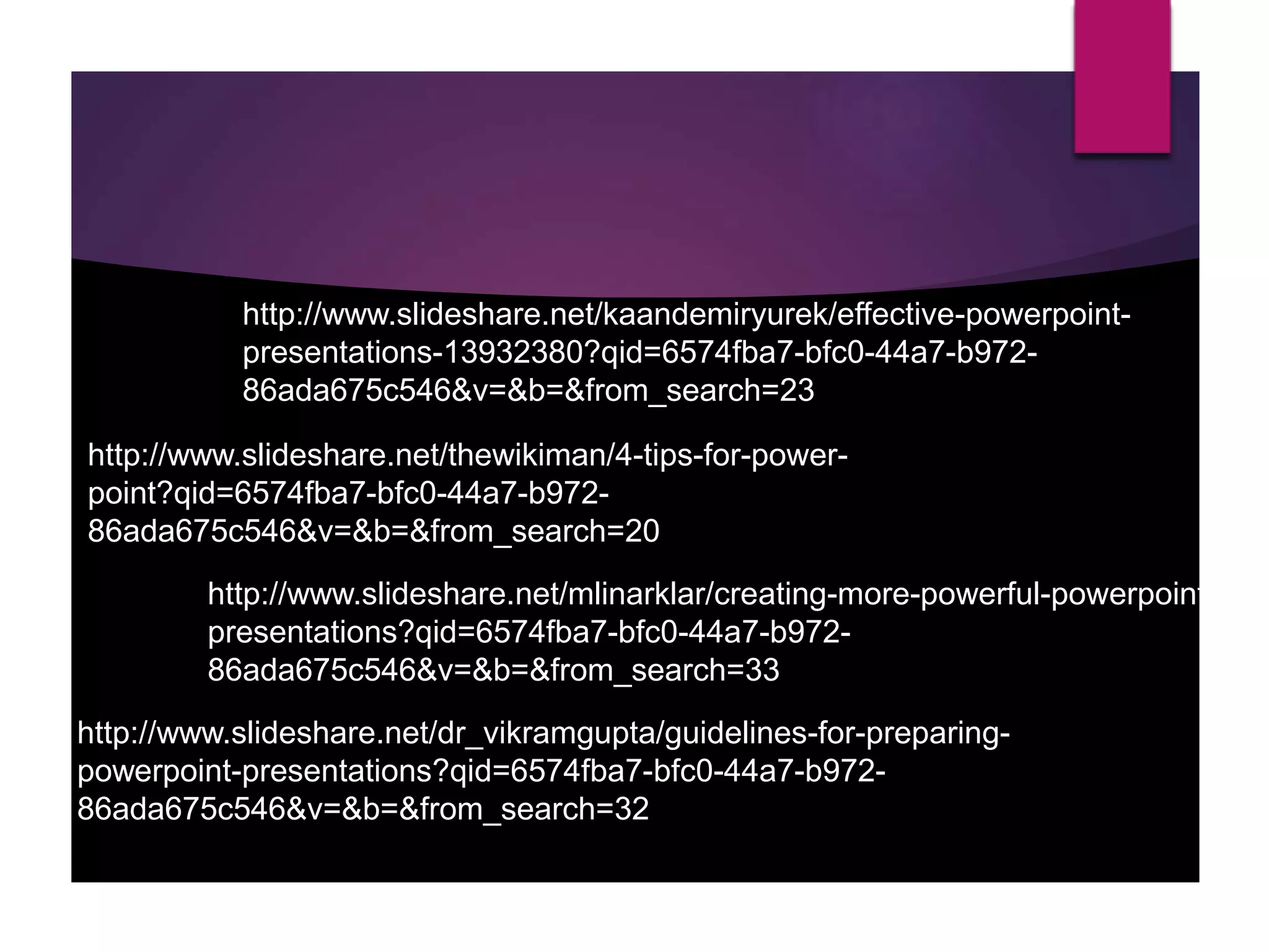 http://www.slideshare.net/thewikiman/4-tips-for-power-
point?qid=6574fba7-bfc0-44a7-b972-
86ada675c546&v=&b=&from_search=20
http://www.slideshare.net/kaandemiryurek/effective-powerpoint-
presentations-13932380?qid=6574fba7-bfc0-44a7-b972-
86ada675c546&v=&b=&from_search=23
http://www.slideshare.net/mlinarklar/creating-more-powerful-powerpoint-
presentations?qid=6574fba7-bfc0-44a7-b972-
86ada675c546&v=&b=&from_search=33
http://www.slideshare.net/dr_vikramgupta/guidelines-for-preparing-
powerpoint-presentations?qid=6574fba7-bfc0-44a7-b972-
86ada675c546&v=&b=&from_search=32
 