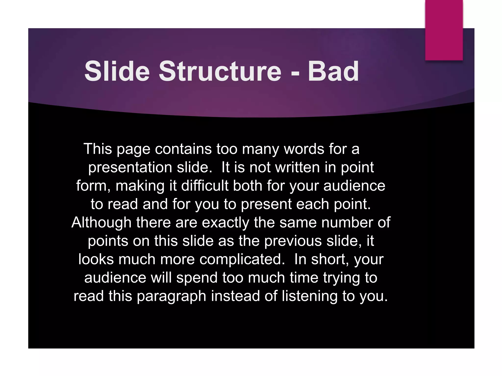 Slide Structure - Bad
This page contains too many words for a
presentation slide. It is not written in point
form, making it difficult both for your audience
to read and for you to present each point.
Although there are exactly the same number of
points on this slide as the previous slide, it
looks much more complicated. In short, your
audience will spend too much time trying to
read this paragraph instead of listening to you.
 