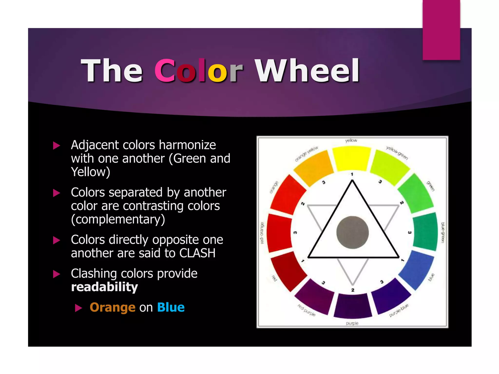 The Color Wheel
 Adjacent colors harmonize
with one another (Green and
Yellow)
 Colors separated by another
color are contrasting colors
(complementary)
 Colors directly opposite one
another are said to CLASH
 Clashing colors provide
readability
 Orange on Blue
 