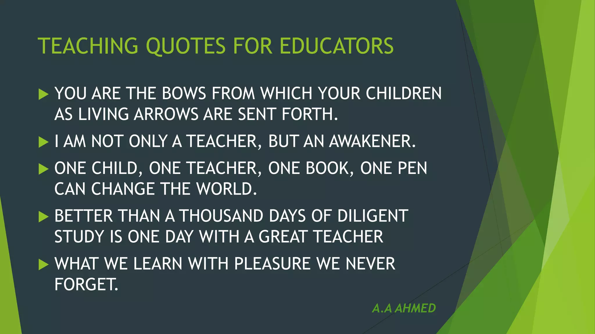 TEACHING QUOTES FOR EDUCATORS
 YOU ARE THE BOWS FROM WHICH YOUR CHILDREN
AS LIVING ARROWS ARE SENT FORTH.
 I AM NOT ONLY A TEACHER, BUT AN AWAKENER.
 ONE CHILD, ONE TEACHER, ONE BOOK, ONE PEN
CAN CHANGE THE WORLD.
 BETTER THAN A THOUSAND DAYS OF DILIGENT
STUDY IS ONE DAY WITH A GREAT TEACHER
 WHAT WE LEARN WITH PLEASURE WE NEVER
FORGET.
A.A AHMED
 