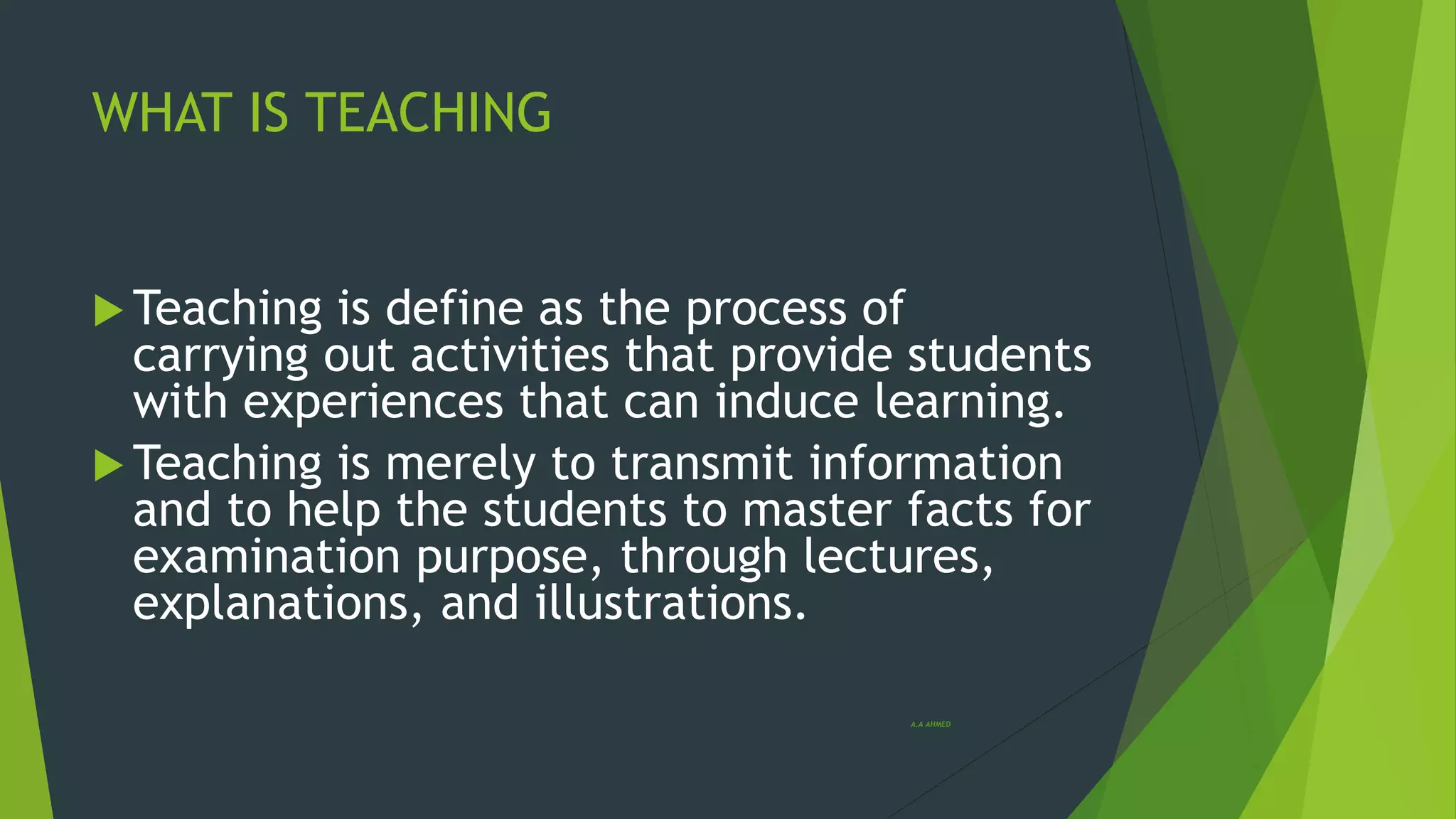 WHAT IS TEACHING
 Teaching is define as the process of
carrying out activities that provide students
with experiences that can induce learning.
 Teaching is merely to transmit information
and to help the students to master facts for
examination purpose, through lectures,
explanations, and illustrations.
A.A AHMED
 