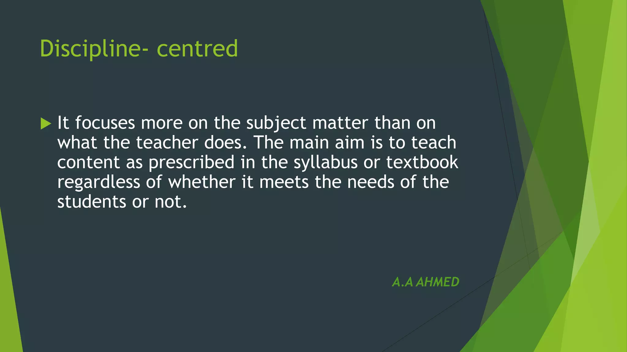 Discipline- centred
 It focuses more on the subject matter than on
what the teacher does. The main aim is to teach
content as prescribed in the syllabus or textbook
regardless of whether it meets the needs of the
students or not.
A.A AHMED
 