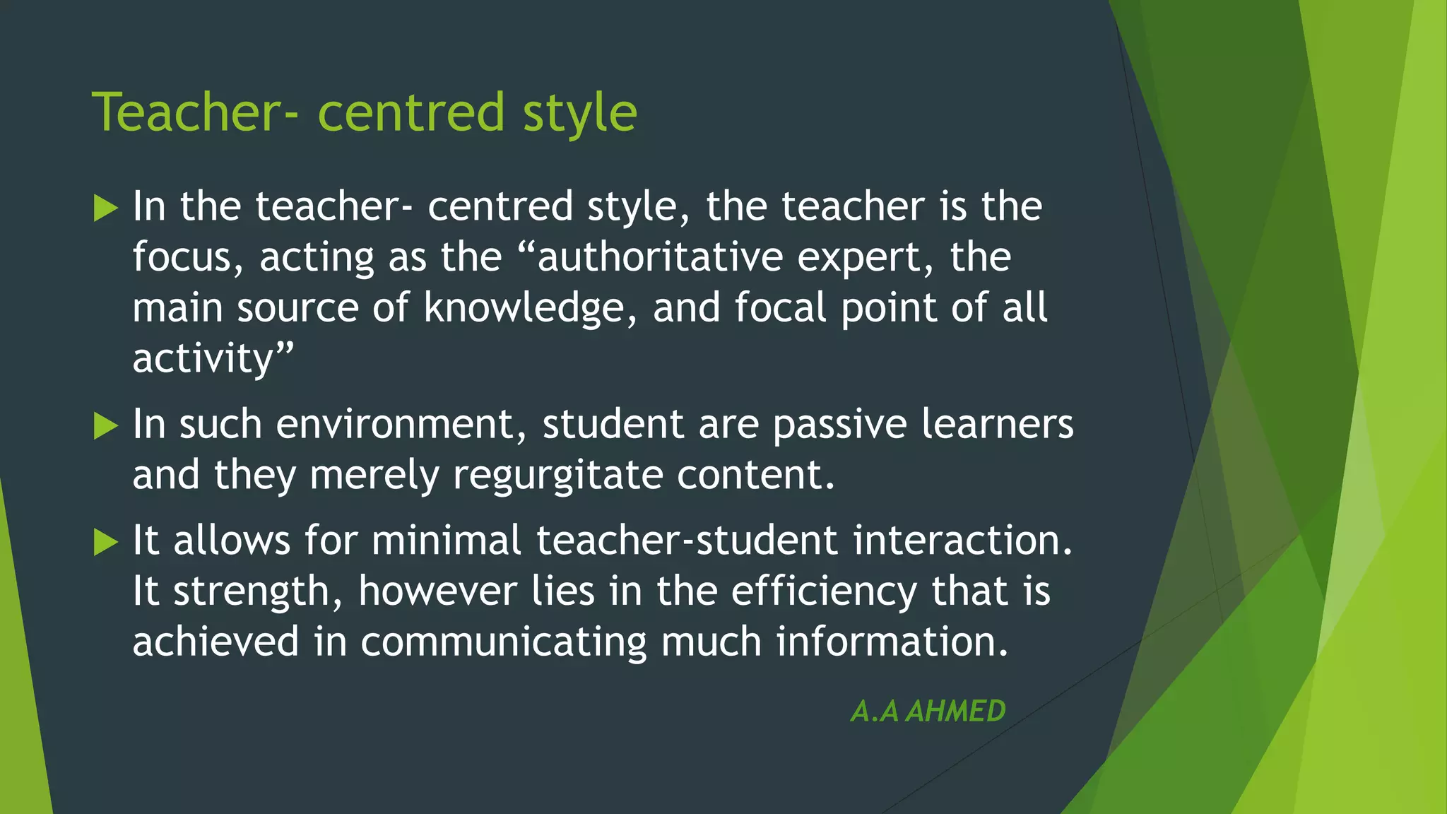 Teacher- centred style
 In the teacher- centred style, the teacher is the
focus, acting as the “authoritative expert, the
main source of knowledge, and focal point of all
activity”
 In such environment, student are passive learners
and they merely regurgitate content.
 It allows for minimal teacher-student interaction.
It strength, however lies in the efficiency that is
achieved in communicating much information.
A.A AHMED
 
