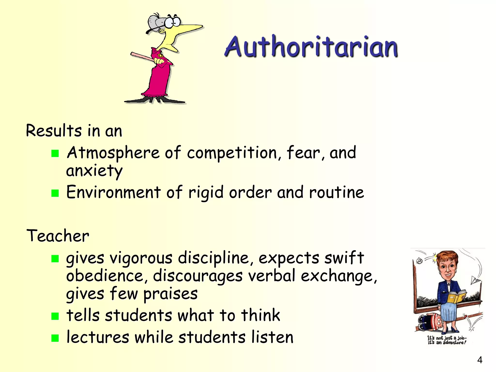 4
Authoritarian
Results in an
 Atmosphere of competition, fear, and
anxiety
 Environment of rigid order and routine
Teacher
 gives vigorous discipline, expects swift
obedience, discourages verbal exchange,
gives few praises
 tells students what to think
 lectures while students listen
 