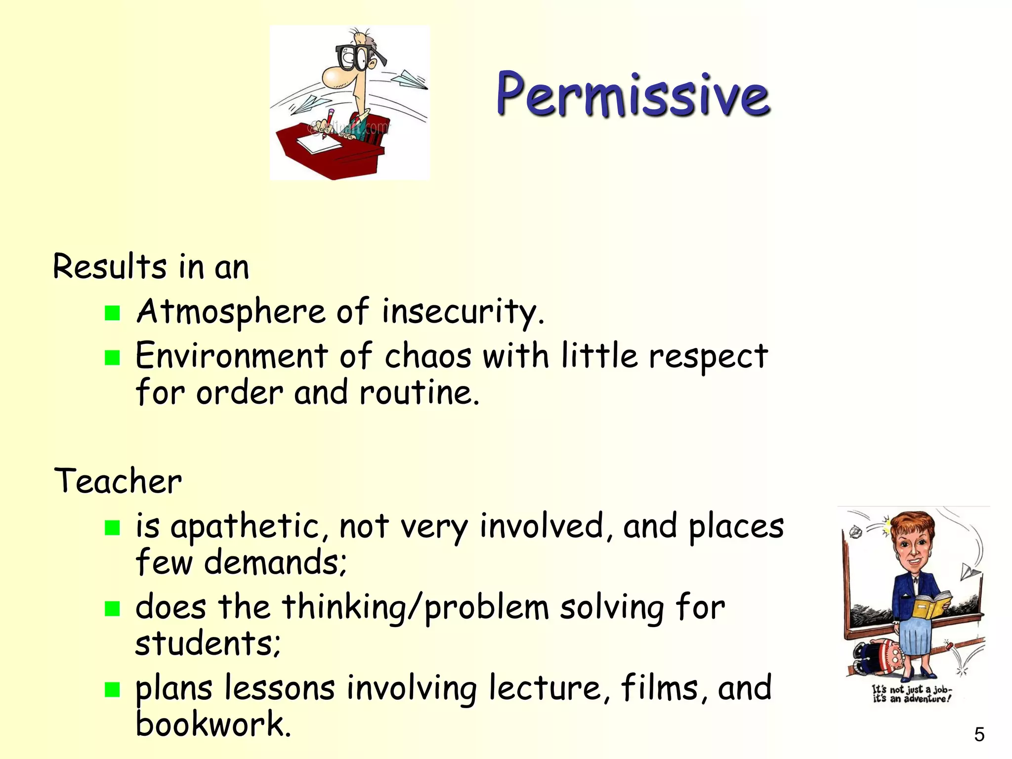 5
Permissive
Results in an
 Atmosphere of insecurity.
 Environment of chaos with little respect
for order and routine.
Teacher
 is apathetic, not very involved, and places
few demands;
 does the thinking/problem solving for
students;
 plans lessons involving lecture, films, and
bookwork.
 