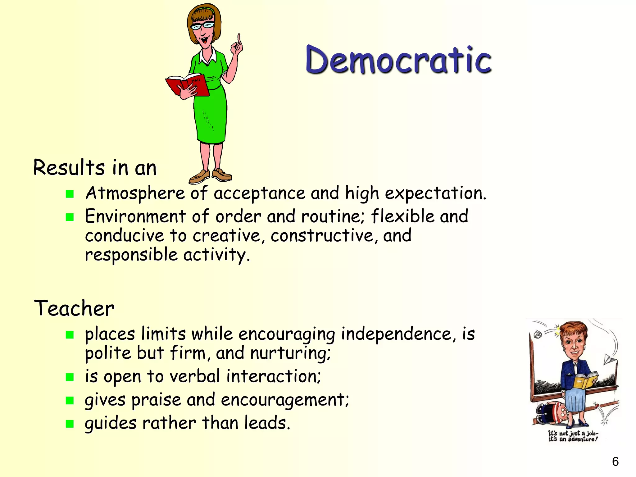 6
Democratic
Results in an
 Atmosphere of acceptance and high expectation.
 Environment of order and routine; flexible and
conducive to creative, constructive, and
responsible activity.
Teacher
 places limits while encouraging independence, is
polite but firm, and nurturing;
 is open to verbal interaction;
 gives praise and encouragement;
 guides rather than leads.
 