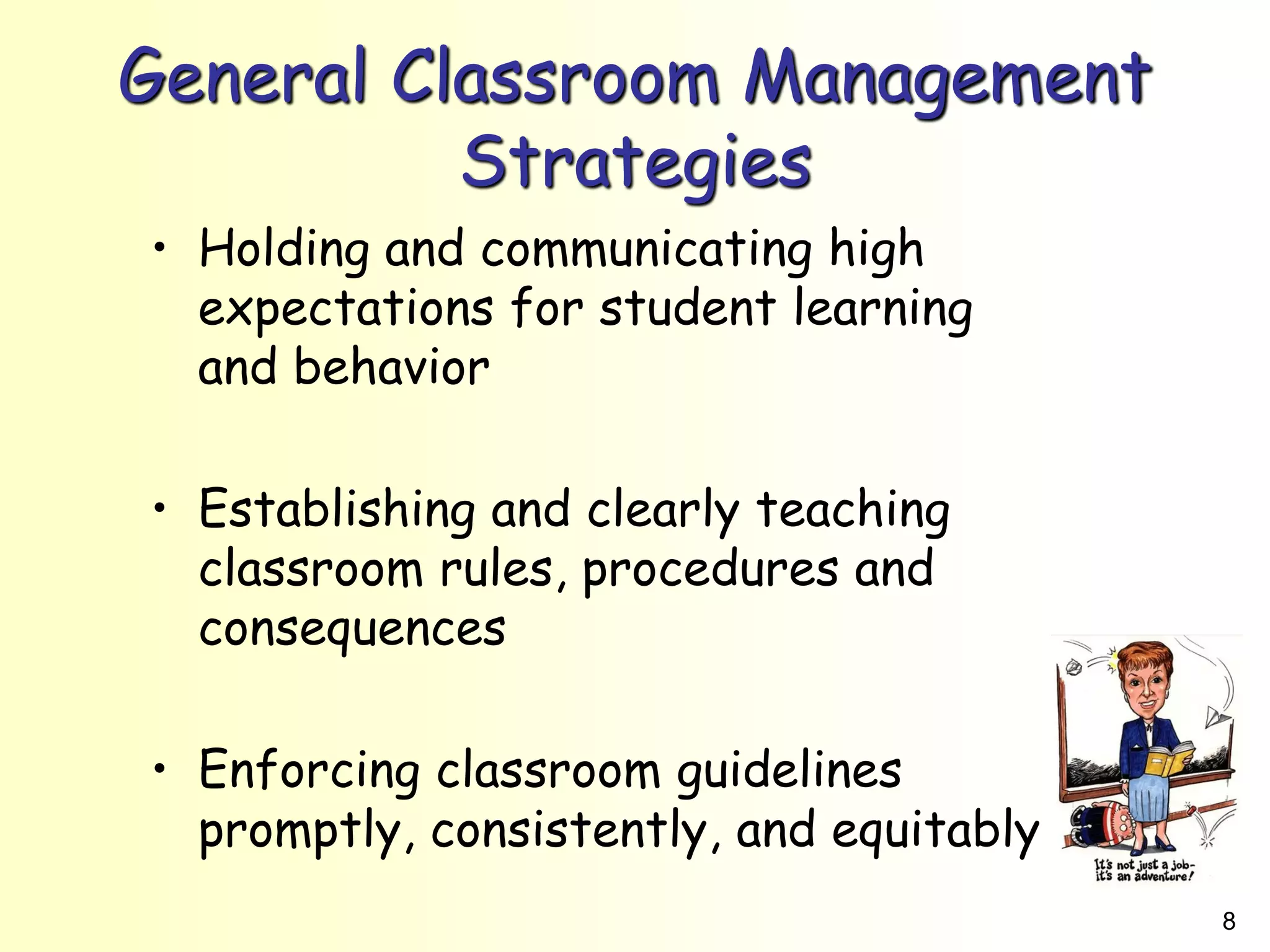 8
General Classroom Management
Strategies
• Holding and communicating high
expectations for student learning
and behavior
• Establishing and clearly teaching
classroom rules, procedures and
consequences
• Enforcing classroom guidelines
promptly, consistently, and equitably
 
