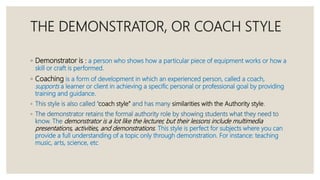 THE DEMONSTRATOR, OR COACH STYLE
◦ Demonstrator is : a person who shows how a particular piece of equipment works or how a
skill or craft is performed.
◦ Coaching is a form of development in which an experienced person, called a coach,
supports a learner or client in achieving a specific personal or professional goal by providing
training and guidance.
◦ This style is also called “coach style” and has many similarities with the Authority style.
◦ The demonstrator retains the formal authority role by showing students what they need to
know. The demonstrator is a lot like the lecturer, but their lessons include multimedia
presentations, activities, and demonstrations. This style is perfect for subjects where you can
provide a full understanding of a topic only through demonstration. For instance: teaching
music, arts, science, etc
 
