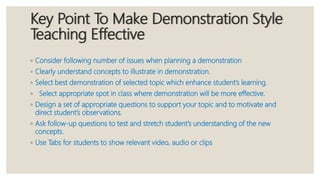 Key Point To Make Demonstration Style
Teaching Effective
◦ Consider following number of issues when planning a demonstration
◦ Clearly understand concepts to illustrate in demonstration.
◦ Select best demonstration of selected topic which enhance student’s learning.
◦ Select appropriate spot in class where demonstration will be more effective.
◦ Design a set of appropriate questions to support your topic and to motivate and
direct student’s observations.
◦ Ask follow-up questions to test and stretch student’s understanding of the new
concepts.
◦ Use Tabs for students to show relevant video, audio or clips
 