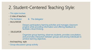2. Student-Centered Teaching Style:
◦ This style involves
◦ 2 roles of teachers
◦ The facilitator & The delegator
◦ FACILITATOR:
◦ Designs participatory learning activities and manages classroom
projects while providing information and offering feedback to
facilitate critical thinking.
◦ DELEGATOR
◦ Organizes group learning, observes students, provides consultation,
and promotes interaction between groups and among individuals to
achieve learning objectives.
◦ And teaching style
◦ Group discussion/ group activity
 