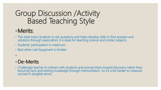 Group Discussion /Activity
Based Teaching Style
◦Merits:
◦ This style trains students to ask questions and helps develop skills to find answers and
solutions through exploration; it is ideal for teaching science and similar subjects.
◦ Students’ participation is maximum.
◦ Best when Lab Equipment is limited.
◦
◦ De-Merits
◦ Challenges teacher to interact with students and prompt them toward discovery rather than
lecturing facts and testing knowledge through memorization. So it’s a bit harder to measure
success in tangible terms.
 