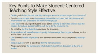 Key Points To Make Student-Centered
Teaching Style Effective.
◦ Decide goal of class discussion/activity. What you want the students to get from discussion?
◦ Explain to the students how discussions/activity will be structured. Will the discussion will
involve whole class or students will work in small groups.
◦ Make clear what you expect students to do before coming to each class session: read the
chapter, think about questions at the end. Try to do the problems. Etc.
◦ Do not allow the few students to dominate the discussion.
◦ Some students will naturally respond quickly, but encourage them to give a chance to others
and let them participate.
◦ Give students chance to prepare a mini demonstration about important point to that day’s
topic.
◦ Keep an eye on worth of objectives deriving from discussion.
◦ Always summarize the purpose and what student’s learnt from discussion at the end of
session.
 