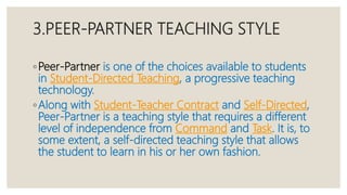 3.PEER-PARTNER TEACHING STYLE
◦Peer-Partner is one of the choices available to students
in Student-Directed Teaching, a progressive teaching
technology.
◦Along with Student-Teacher Contract and Self-Directed,
Peer-Partner is a teaching style that requires a different
level of independence from Command and Task. It is, to
some extent, a self-directed teaching style that allows
the student to learn in his or her own fashion.
 
