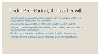 Under Peer-Partner, the teacher will…
◦ Provide a unit plan consisting of the objectives for several days, written in a
language that the students can understand
◦ Determine the appropriateness of the style selected by each student.
◦ Use good questioning techniques and negotiation to help steer the students to
becoming more independent
◦ Provide perception checks and final tests as indicated in the unit plan
◦ Provide a second evaluative activity if required by an individual student
 