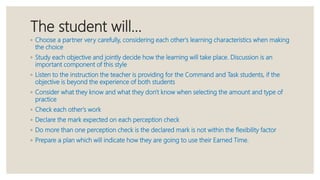 The student will…
◦ Choose a partner very carefully, considering each other's learning characteristics when making
the choice
◦ Study each objective and jointly decide how the learning will take place. Discussion is an
important component of this style
◦ Listen to the instruction the teacher is providing for the Command and Task students, if the
objective is beyond the experience of both students
◦ Consider what they know and what they don't know when selecting the amount and type of
practice
◦ Check each other's work
◦ Declare the mark expected on each perception check
◦ Do more than one perception check is the declared mark is not within the flexibility factor
◦ Prepare a plan which will indicate how they are going to use their Earned Time.
 