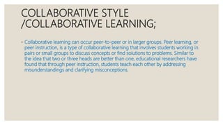 COLLABORATIVE STYLE
/COLLABORATIVE LEARNING;
◦ Collaborative learning can occur peer-to-peer or in larger groups. Peer learning, or
peer instruction, is a type of collaborative learning that involves students working in
pairs or small groups to discuss concepts or find solutions to problems. Similar to
the idea that two or three heads are better than one, educational researchers have
found that through peer instruction, students teach each other by addressing
misunderstandings and clarifying misconceptions.
 