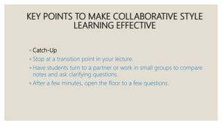 KEY POINTS TO MAKE COLLABORATIVE STYLE
LEARNING EFFECTIVE
◦ Catch-Up
◦ Stop at a transition point in your lecture.
◦ Have students turn to a partner or work in small groups to compare
notes and ask clarifying questions.
◦ After a few minutes, open the floor to a few questions.
 