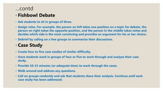 …contd
◦ Fishbowl Debate
◦ Ask students to sit in groups of three.
◦ Assign roles. For example, the person on left takes one position on a topic for debate, the
person on right takes the opposite position, and the person in the middle takes notes and
decides which side is the most convincing and provides an argument for his or her choice.
◦ Debrief by calling on a few groups to summarize their discussions.
◦ Case Study
◦ Create four to five case studies of similar difficulty.
◦ Have students work in groups of four or five to work through and analyze their case
study.
◦ Provide 10-15 minutes (or adequate time) to work through the cases.
◦ Walk around and address any questions.
◦ Call on groups randomly and ask that students share their analysis. Continue until each
case study has been addressed.
 