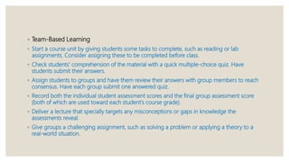 ◦ Team-Based Learning
◦ Start a course unit by giving students some tasks to complete, such as reading or lab
assignments. Consider assigning these to be completed before class.
◦ Check students' comprehension of the material with a quick multiple-choice quiz. Have
students submit their answers.
◦ Assign students to groups and have them review their answers with group members to reach
consensus. Have each group submit one answered quiz.
◦ Record both the individual student assessment scores and the final group assessment score
(both of which are used toward each student's course grade).
◦ Deliver a lecture that specially targets any misconceptions or gaps in knowledge the
assessments reveal.
◦ Give groups a challenging assignment, such as solving a problem or applying a theory to a
real-world situation.
 