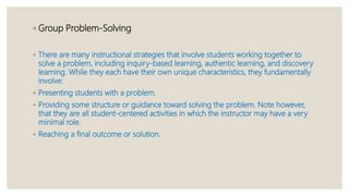 ◦ Group Problem-Solving
◦ There are many instructional strategies that involve students working together to
solve a problem, including inquiry-based learning, authentic learning, and discovery
learning. While they each have their own unique characteristics, they fundamentally
involve:
◦ Presenting students with a problem.
◦ Providing some structure or guidance toward solving the problem. Note however,
that they are all student-centered activities in which the instructor may have a very
minimal role.
◦ Reaching a final outcome or solution.
 