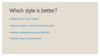 Which style is better?
 Depends upon topic material.
 Teacher’s abilities to cleverly choose best style.
 Teacher’s professional plus teaching skills.
 Teacher’s way of communication.
 