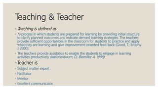 Teaching & Teacher
◦ Teaching is defined as
◦ “a process in which students are prepared for learning by providing initial structure
to clarify planned outcomes and indicate derived learning strategies. The teachers
provide sufficient opportunities in the classroom for students to practice and apply
what they are learning and give improvement-oriented feed-back (Good, T.; Brophy,
J. 2000).
◦ The teachers provide assistance to enable the students to engage in learning
activities productively (Meichenbaum, D.; Biemiller, A. 1998).
◦ Teacher is
◦ Subject matter expert
◦ Facilitator
◦ Mentor
◦ Excellent communicator.
 