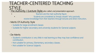 TEACHER-CENTERED TEACHING
STYLE.
◦ The Authority / (Lecture Style) also called oral presentation approach.
 Teachers are the main authority figure
 Students are considered as “empty vessels” who passively
receive knowledge from their teachers through lectures and direct instruction,
◦ Merits Of Authority Style
◦ Suitable for large enrollment classes
◦ Suitable for higher secondary and university students for General subjects
◦
◦ De-Merits
◦ Student’s contribution is very little in real learning.so they may lose confidence and
contribution.
◦ Not suitable for primary, Elementary, secondary classes.
◦ Not suitable for Science Subjects.
 