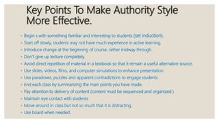 Key Points To Make Authority Style
More Effective.
◦ Begin s with something familiar and interesting to students (set induction).
◦ Start off slowly, students may not have much experience in active learning.
◦ Introduce change at the beginning of course, rather midway through.
◦ Don’t give up lecture completely.
◦ Avoid direct repetition of material in a textbook so that it remain a useful alternative source.
◦ Use slides, videos, films, and computer simulations to enhance presentation.
◦ Use paradoxes, puzzles and apparent contradictions to engage students.
◦ End each class by summarizing the main points you have made.
◦ Pay attention to delivery of content (content must be sequenced and organized )
◦ Maintain eye contact with students
◦ Move around in class but not so much that it is distracting.
◦ Use board when needed.
 