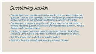 Questioning session
◦ Questioning is must , questioning is part of learning process , when students ask
questions , they are often seeking to shortcut the learning process by getting the
right answer from an authority figure(and teacher is authority in this style).
◦ Questioning is process of arriving at most logical answer, the Socratic method –
meeting a student’s question with another (perhaps leading) a question ,- forces a
student to offer possible answers.
◦ Wait long enough to indicate students that you expect them to think before
answering. Some students know that if they remain silent teacher will answer.
◦ Solicit the answer from a volunteer or selected student.
◦ Determine the student’s confidence level as you listen to answer.
 
