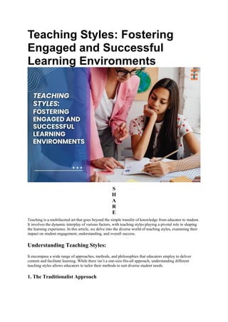 Teaching Styles: Fostering
Engaged and Successful
Learning Environments
S
H
A
R
E
Teaching is a multifaceted art that goes beyond the simple transfer of knowledge from educator to student.
It involves the dynamic interplay of various factors, with teaching styles playing a pivotal role in shaping
the learning experience. In this article, we delve into the diverse world of teaching styles, examining their
impact on student engagement, understanding, and overall success.
Understanding Teaching Styles:
It encompass a wide range of approaches, methods, and philosophies that educators employ to deliver
content and facilitate learning. While there isn’t a one-size-fits-all approach, understanding different
teaching styles allows educators to tailor their methods to suit diverse student needs.
1. The Traditionalist Approach
 