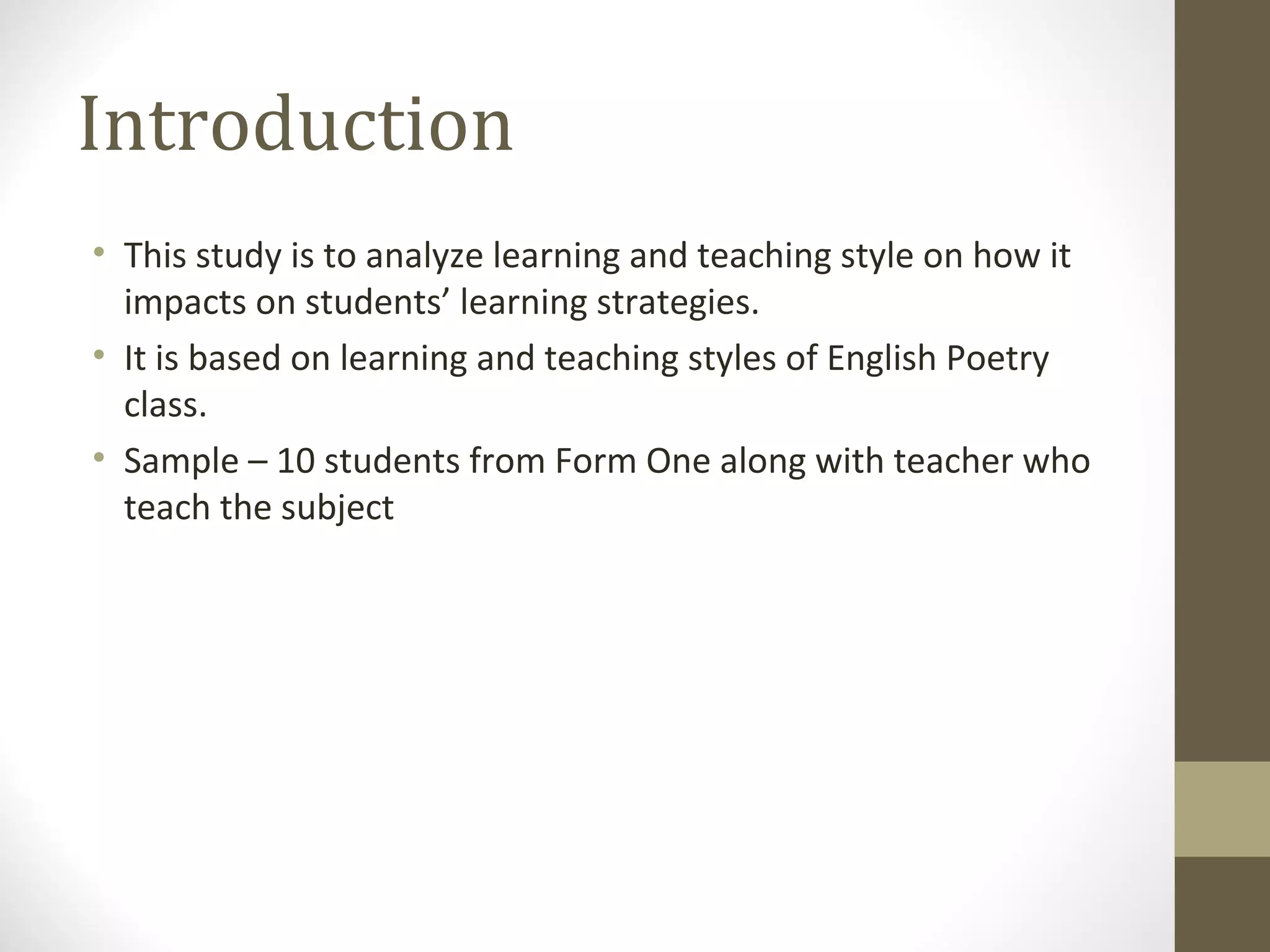 Introduction
• This study is to analyze learning and teaching style on how it
  impacts on students’ learning strategies.
• It is based on learning and teaching styles of English Poetry
  class.
• Sample – 10 students from Form One along with teacher who
  teach the subject
 