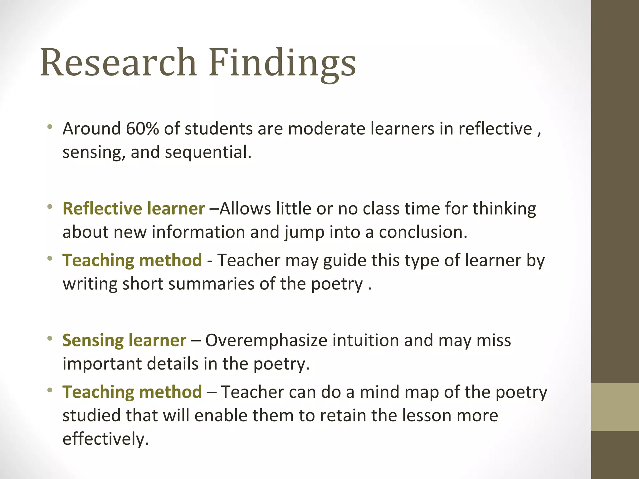 Research Findings
• Around 60% of students are moderate learners in reflective ,
  sensing, and sequential.

• Reflective learner –Allows little or no class time for thinking
  about new information and jump into a conclusion.
• Teaching method - Teacher may guide this type of learner by
  writing short summaries of the poetry .

• Sensing learner – Overemphasize intuition and may miss
  important details in the poetry.
• Teaching method – Teacher can do a mind map of the poetry
  studied that will enable them to retain the lesson more
  effectively.
 