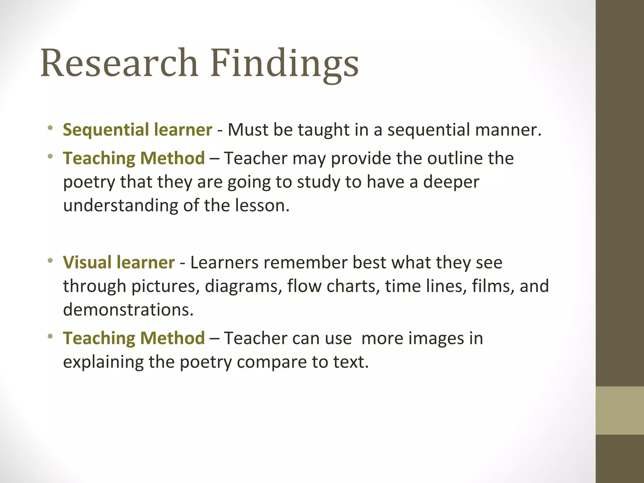 Research Findings
• Sequential learner - Must be taught in a sequential manner.
• Teaching Method – Teacher may provide the outline the
  poetry that they are going to study to have a deeper
  understanding of the lesson.

• Visual learner - Learners remember best what they see
  through pictures, diagrams, flow charts, time lines, films, and
  demonstrations.
• Teaching Method – Teacher can use more images in
  explaining the poetry compare to text.
 