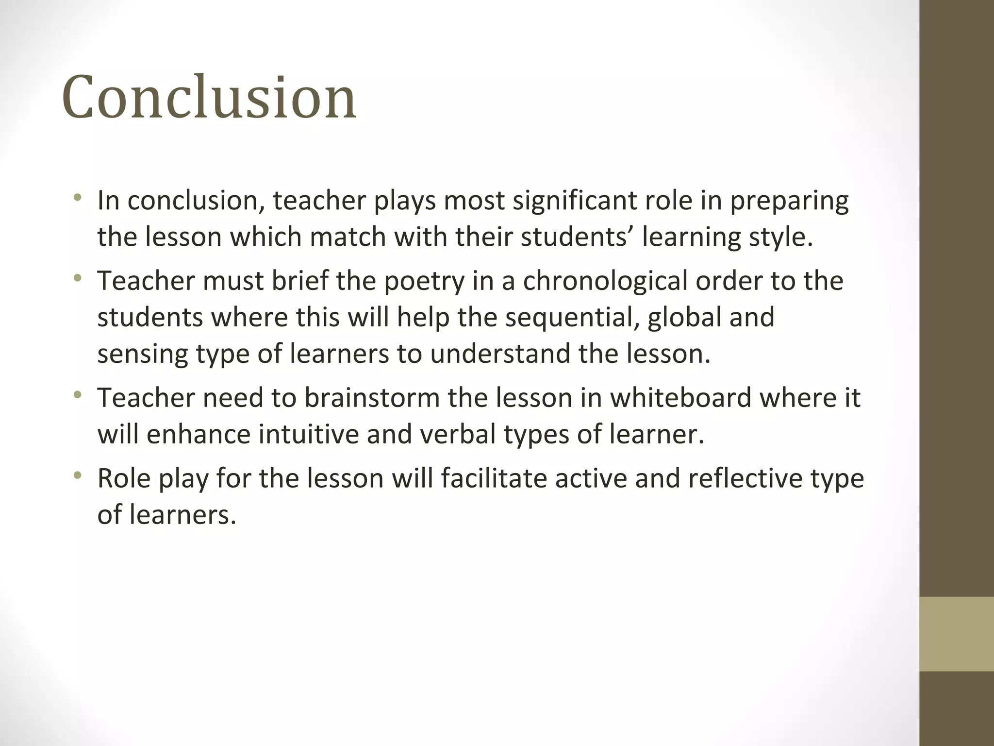 Conclusion
• In conclusion, teacher plays most significant role in preparing
  the lesson which match with their students’ learning style.
• Teacher must brief the poetry in a chronological order to the
  students where this will help the sequential, global and
  sensing type of learners to understand the lesson.
• Teacher need to brainstorm the lesson in whiteboard where it
  will enhance intuitive and verbal types of learner.
• Role play for the lesson will facilitate active and reflective type
  of learners.
 