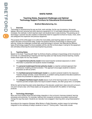 WHITE PAPER:

                  Teaching Styles, Equipment Challenges and Optimal
               Technology Support Furniture for Educational Environments

                                       Bretford Manufacturing, Inc.

I.      Overview
Technology is revolutionizing the way we think, work and play. As the use of projectors, flat panels,
laptops, document cameras and other electronic equipment in K-12 and higher education environments
increases, the methods in which teachers teach and students learn is also evolving. The growing use of
technology in schools has also created a fundamental need for supportive furniture to house, move, store
and safeguard this expensive and precious equipment.

The purpose of this white paper is to outline the most widely used teaching styles for both K-12 and
higher education environments today, explain the positive influence of technology on teaching and
learning, review the challenges involved with using technology in schools, then describe the different
types of technology support furniture available and the role this furniture plays in caring for the equipment
and ultimately enhancing the overall teaching/learning process.


II.     Teaching Styles
Based on the book “Teaching with Style” by Anthony Grasha, professor of psychology at the University of
Cincinnati, an understanding of teaching and learning styles can help faculty enhance teaching. Grasha
breaks these styles into four key clusters:

      1. The expert/formal authority cluster tends toward teacher-centered classrooms in which
         information is presented and students receive knowledge.

      2. The personal model/expert/formal authority cluster is a teacher-centered approach that
         emphasizes modeling and demonstration. This approach encourages students to observe
         processes as well as content.

      3. The facilitator/personal model/expert cluster is a student-centered model for the classroom.
         Teachers design activities, social interactions, or problem-solving situations that allow students to
         practice the processes for applying course content.

      4. The delegator/facilitator/expert cluster places much of the learning burden on the students.
         Teachers provide complex tasks that require student initiative, and often group work, to complete.

While the optimal teaching style varies depending on the educator, grade level, class size and curriculum,
one point remains clear: all of these styles can be greatly enhanced with the addition of technology
products.


III.   Technology Advantages
More and more studies show that technology integration in the curriculum improves students' learning
processes and outcomes. For example, teachers who recognize computers as problem-solving tools
change the way they teach. Students are naturally more engaged in learning when using these powerful
tools.
According to the magazine Edutopia: What Works in Public Education, another reason for technology
                                                           st
integration is the necessity of today's students to have 21 Century skills. These skills include:
 