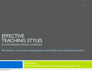 1




EFFECTIVE
TEACHING STYLES
IN ASYNCHRONOUS ONLINE CLASSROOMS

Are teachers with certain teaching styles more likely to do well teaching online?



                      Tiffany Wang
                      MSTU 4081: Online Schools and Online Schooling for K-12
 