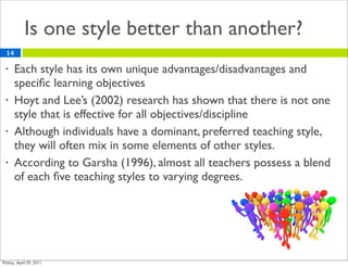 Is one style better than another?
14

•    Each style has its own unique advantages/disadvantages and
     speciﬁc learning objectives
•    Hoyt and Lee’s (2002) research has shown that there is not one
     style that is effective for all objectives/discipline
•    Although individuals have a dominant, preferred teaching style,
     they will often mix in some elements of other styles.
•    According to Garsha (1996), almost all teachers possess a blend
     of each ﬁve teaching styles to varying degrees.
 
