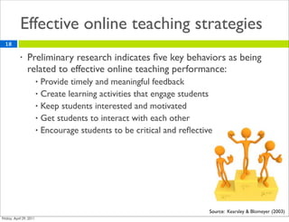 Effective online teaching strategies
18

     •   Preliminary research indicates ﬁve key behaviors as being
         related to effective online teaching performance:
          • Provide timely and meaningful feedback
          • Create learning activities that engage students
          • Keep students interested and motivated
          • Get students to interact with each other
          • Encourage students to be critical and reﬂective




                                                          Source: Kearsley & Blomeyer (2003)
 